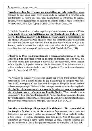 7|   Apostila –Regeneração

Quando a verdade for vivida em sua simplicidade em toda parte, Deus atuará
por meio de Seus anjos, assim como atuou no dia de Pentecoste, e corações serão
transformados de forma que haja uma manifestação da influência da verdade
genuína, como é representada na descida do Espírito Santo. Special Testimonies
for the Church, Série B, n° 7, pág. 64. (MM, Maravilhosa Graça, 58)


O Espírito Santo desceria sobre aqueles que neste mundo amavam a Cristo.
Deste modo eles seriam habilitados, na glorificação de sua Cabeça e por
intermédio dEle, a receber toda dotação necessária para o cumprimento de
sua missão. O Doador da vida tinha em mãos não somente as chaves da morte,
mas todo um Céu de ricas bênçãos. Foi-Lhe dado todo o poder no Céu e na
Terra, e, tendo assumido Sua posição nas cortes celestiais, Ele poderia conferir
essas bênçãos a todos os que O recebessem. (MM, Cuidado de Deus, 284)


O Espírito de Deus está impressionando o coração dos homens, e os que são
sensíveis a Sua influência tornar-se-ão luzes no mundo. Em toda parte, eles
são vistos saindo para comunicar a outros a luz que receberam, como sucedeu
após a descida do Espírito Santo no dia de Pentecoste. E ao deixarem sua luz
brilhar, recebem mais e mais do poder do Espírito. A Terra é iluminada com a
glória de Deus. (MM, RP, 309)


"Na verdade, na verdade vos digo que aquele que crê em Mim também fará as
obras que Eu faço, e as fará maiores do que estas; porque Eu vou para Meu Pai."
João 14:12. Não queria Cristo dizer com isto que os discípulos fariam maiores
esforços do que os que Ele havia feito, mas que sua obra teria maior amplitude.
Ele não Se referiu meramente à operação de milagres, mas a tudo quanto
iria acontecer sob a influência do Espírito Santo. "Mas, quando vier o
Consolador", disse Ele, "que Eu da parte do Pai vos hei de enviar, aquele Espírito
de verdade que procede do Pai, Ele testificará de Mim. E vós também testificareis,
pois estivestes comigo desde o princípio." João 15:26 e 27. (AA, 22)


Esta vinda é também predita pelo profeta Malaquias: "De repente virá ao
Seu templo o Senhor, a quem vós buscais, o Anjo do concerto, a quem vós
desejais; eis que vem, diz o Senhor dos exércitos." Mal. 3:1. A vinda do Senhor
a Seu templo foi súbita, inesperada, para Seu povo. Não O buscaram ali.
Esperavam que viesse à Terra, "como labareda de fogo, tomando vingança dos
que não conhecem a Deus e dos que não obedecem ao evangelho". II Tess. 1:8.
 