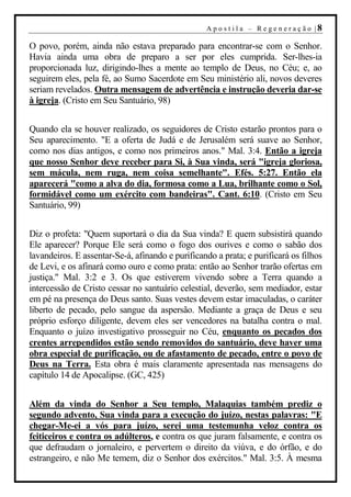 A p o s t i l a – R ege n er aç ão |8

O povo, porém, ainda não estava preparado para encontrar-se com o Senhor.
Havia ainda uma obra de preparo a ser por eles cumprida. Ser-lhes-ia
proporcionada luz, dirigindo-lhes a mente ao templo de Deus, no Céu; e, ao
seguirem eles, pela fé, ao Sumo Sacerdote em Seu ministério ali, novos deveres
seriam revelados. Outra mensagem de advertência e instrução deveria dar-se
à igreja. (Cristo em Seu Santuário, 98)


Quando ela se houver realizado, os seguidores de Cristo estarão prontos para o
Seu aparecimento. "E a oferta de Judá e de Jerusalém será suave ao Senhor,
como nos dias antigos, e como nos primeiros anos." Mal. 3:4. Então a igreja
que nosso Senhor deve receber para Si, à Sua vinda, será "igreja gloriosa,
sem mácula, nem ruga, nem coisa semelhante". Efés. 5:27. Então ela
aparecerá "como a alva do dia, formosa como a Lua, brilhante como o Sol,
formidável como um exército com bandeiras". Cant. 6:10. (Cristo em Seu
Santuário, 99)


Diz o profeta: "Quem suportará o dia da Sua vinda? E quem subsistirá quando
Ele aparecer? Porque Ele será como o fogo dos ourives e como o sabão dos
lavandeiros. E assentar-Se-á, afinando e purificando a prata; e purificará os filhos
de Levi, e os afinará como ouro e como prata: então ao Senhor trarão ofertas em
justiça." Mal. 3:2 e 3. Os que estiverem vivendo sobre a Terra quando a
intercessão de Cristo cessar no santuário celestial, deverão, sem mediador, estar
em pé na presença do Deus santo. Suas vestes devem estar imaculadas, o caráter
liberto de pecado, pelo sangue da aspersão. Mediante a graça de Deus e seu
próprio esforço diligente, devem eles ser vencedores na batalha contra o mal.
Enquanto o juízo investigativo prosseguir no Céu, enquanto os pecados dos
crentes arrependidos estão sendo removidos do santuário, deve haver uma
obra especial de purificação, ou de afastamento de pecado, entre o povo de
Deus na Terra. Esta obra é mais claramente apresentada nas mensagens do
capítulo 14 de Apocalipse. (GC, 425)


Além da vinda do Senhor a Seu templo, Malaquias também prediz o
segundo advento, Sua vinda para a execução do juízo, nestas palavras: "E
chegar-Me-ei a vós para juízo, serei uma testemunha veloz contra os
feiticeiros e contra os adúlteros, e contra os que juram falsamente, e contra os
que defraudam o jornaleiro, e pervertem o direito da viúva, e do órfão, e do
estrangeiro, e não Me temem, diz o Senhor dos exércitos." Mal. 3:5. À mesma
 