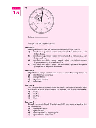 A U L A   h)


15



               Leitura: .............................


               Marque com X a resposta correta.

          Exercício 2
             O relógio comparador é um instrumento de medição que verifica:
             a) ( ) medidas, superfícies planas, concentricidade e paralelismo, com
                      leitura direta;
             b) ( ) medidas, superfícies planas, concentricidade e paralelismo, com
                      leitura indireta;
             c) ( ) medidas, superfícies planas, concentricidade e paralelismo, somen-
                      te para peças de grandes dimensões;
             d) ( ) medidas, superfícies planas, concentricidade e paralelismo, apenas
                      para peças de pequenas dimensões.

          Exercício 3
             O ponteiro do relógio comparador é ajustado ao zero da escala por meio de:
             a) ( ) limitador de tolerância;
             b) ( ) aro giratório;
             c) ( ) ponta de contato;
             d) ( ) alavanca.

          Exercício 4
             Nos relógios comparadores comuns, cada volta completa do ponteiro equi-
             vale a 1 mm. Como o mostrador tem 100 divisões, cada divisão vale em mm:
             a) ( ) 0,01;
             b) ( ) 0,002;
             c) ( ) 0,001;
             d) ( ) 0,1.

          Exercício 5
             Para elevar a sensibilidade do relógio em 0,001 mm, usa-se o seguinte tipo
             de amplificação:
             a) ( ) por engrenagem;
             b) ( ) por alavanca;
             c) ( ) mista (alavanca/engrenagem);
             d) ( ) por alavanca de revisão.
 
