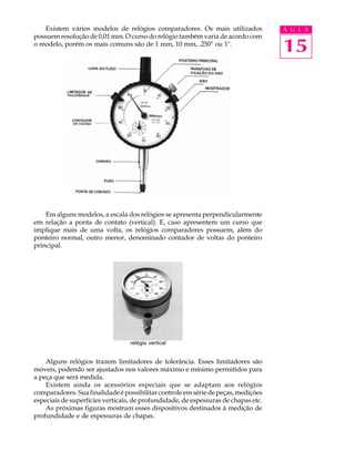 Existem vários modelos de relógios comparadores. Os mais utilizados             A U L A
possuem resolução de 0,01 mm. O curso do relógio também varia de acordo com
o modelo, porém os mais comuns são de 1 mm, 10 mm, .250" ou 1".
                                                                                    15




    Em alguns modelos, a escala dos relógios se apresenta perpendicularmente
em relação a ponta de contato (vertical). E, caso apresentem um curso que
implique mais de uma volta, os relógios comparadores possuem, além do
ponteiro normal, outro menor, denominado contador de voltas do ponteiro
principal.




                                  relógio vertical


    Alguns relógios trazem limitadores de tolerância. Esses limitadores são
móveis, podendo ser ajustados nos valores máximo e mínimo permitidos para
a peça que será medida.
    Existem ainda os acessórios especiais que se adaptam aos relógios
comparadores. Sua finalidade é possibilitar controle em série de peças, medições
especiais de superfícies verticais, de profundidade, de espessuras de chapas etc.
    As próximas figuras mostram esses dispositivos destinados à medição de
profundidade e de espessuras de chapas.
 