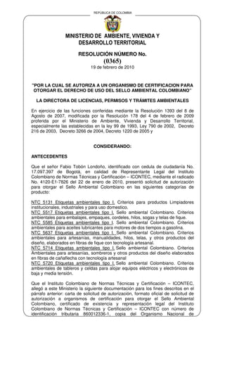 REPÚBLICA DE COLOMBIA




                 MINISTERIO DE AMBIENTE, VIVIENDA Y
                      DESARROLLO TERRITORIAL
                        RESOLUCIÓN NÚMERO No.
                                     (0365)
                               19 de febrero de 2010



"POR LA CUAL SE AUTORIZA A UN ORGANISMO DE CERTIFICACION PARA
 OTORGAR EL DERECHO DE USO DEL SELLO AMBIENTAL COLOMBIANO”

  LA DIRECTORA DE LICENCIAS, PERMISOS Y TRÁMITES AMBIENTALES

En ejercicio de las funciones conferidas mediante la Resolución 1393 del 8 de
Agosto de 2007, modificada por la Resolución 178 del 4 de febrero de 2009
proferida por el Ministerio de Ambiente, Vivienda y Desarrollo Territorial,
especialmente las establecidas en la ley 99 de 1993, Ley 790 de 2002, Decreto
216 de 2003, Decreto 3266 de 2004, Decreto 1220 de 2005 y


                                CONSIDERANDO:

ANTECEDENTES

Que el señor Fabio Tobón Londoño, identificado con cedula de ciudadanía No.
17.097.397 de Bogotá, en calidad de Representante Legal del Instituto
Colombiano de Normas Técnicas y Certificación – ICONTEC, mediante el radicado
No. 4120-E1-7826 del 22 de enero de 2010, presentó solicitud de autorización
para otorgar el Sello Ambiental Colombiano en las siguientes categorías de
producto:

NTC 5131 Etiquetas ambientales tipo I. Criterios para productos Limpiadores
institucionales, industriales y para uso domestico.
NTC 5517 Etiquetas ambientales tipo I. Sello ambiental Colombiano. Criterios
ambientales para embalajes, empaques, cordeles, hilos, sogas y telas de fique.
NTC 5585 Etiquetas ambientales tipo I. Sello ambiental Colombiano. Criterios
ambientales para aceites lubricantes para motores de dos tiempos a gasolina.
NTC 5637 Etiquetas ambientales tipo I. Sello ambiental Colombiano. Criterios
ambientales para artesanías, manualidades, hilos, telas, y otros productos del
diseño, elaborados en fibras de fique con tecnología artesanal.
NTC 5714 Etiquetas ambientales tipo I. Sello ambiental Colombiano. Criterios
Ambientales para artesanías, sombreros y otros productos del diseño elaborados
en fibras de cañaflecha con tecnología artesanal
NTC 5720 Etiquetas ambientales tipo I. Sello ambiental Colombiano. Criterios
ambientales de tableros y celdas para alojar equipos eléctricos y electrónicos de
baja y media tensión.

Que el Instituto Colombiano de Normas Técnicas y Certificación – ICONTEC,
allegó a este Ministerio la siguiente documentación para los fines descritos en el
párrafo anterior: carta de solicitud de autorización, formato oficial de solicitud de
autorización a organismos de certificación para otorgar el Sello Ambiental
Colombiano, certificado de existencia y representación legal del Instituto
Colombiano de Normas Técnicas y Certificación – ICONTEC con número de
identificación tributaria 860012336-1, copia del Organismo Nacional de
 