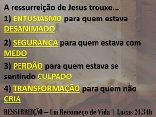 A ressurreição de Jesus trouxe...
1) ENTUSIASMO para quem estava
DESANIMADO
2) SEGURANÇA para quem estava com
MEDO
3) PERDÃO para quem estava se
sentindo CULPADO
4) TRANSFORMAÇÃO para quem não
CRIA