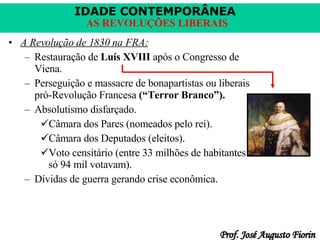 A Revolução de 1830 na FRA: Restauração de  Luís XVIII  após o Congresso de Viena. Perseguição e massacre de bonapartistas ou liberais pró-Revolução Francesa  (“Terror Branco”). Absolutismo disfarçado. Câmara dos Pares (nomeados pelo rei). Câmara dos Deputados (eleitos). Voto censitário (entre 33 milhões de habitantes só 94 mil votavam). Dívidas de guerra gerando crise econômica. 