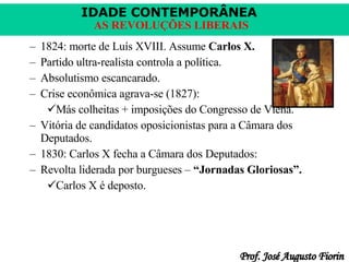 1824: morte de Luís XVIII. Assume  Carlos X. Partido ultra-realista controla a política. Absolutismo escancarado. Crise econômica agrava-se (1827): Más colheitas + imposições do Congresso de Viena. Vitória de candidatos oposicionistas para a Câmara dos Deputados. 1830: Carlos X fecha a Câmara dos Deputados: Revolta liderada por burgueses –  “Jornadas Gloriosas”. Carlos X é deposto. 