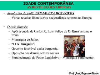 Revoluções de 1848:  PRIMAVERA DOS POVOS Várias revoltas liberais e/ou nacionalistas ocorrem na Europa. O caso francês: Após a queda de Carlos X,  Luís Felipe de Orléans  assume o trono: Monarquia de Julho. “ O rei burguês”. Governo favorável a alta burguesia. Oposição dos demais setores sociais. Fortalecimento do Poder Legislativo – Monarquia Parlamentar. 