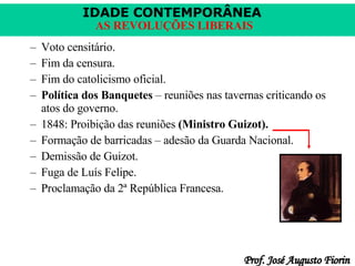 Voto censitário. Fim da censura. Fim do catolicismo oficial. Política dos Banquetes  – reuniões nas tavernas criticando os atos do governo. 1848: Proibição das reuniões  (Ministro Guizot). Formação de barricadas – adesão da Guarda Nacional. Demissão de Guizot. Fuga de Luís Felipe. Proclamação da 2ª República Francesa. 