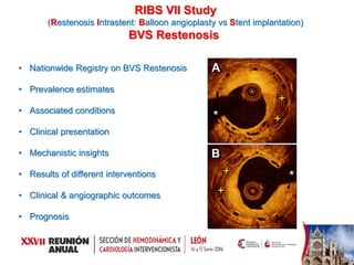 RIBS VII Study
(Restenosis Intrastent: Balloon angioplasty vs Stent implantation)
BVS Restenosis
• Nationwide Registry on BVS Restenosis
• Prevalence estimates
• Associated conditions
• Clinical presentation
• Mechanistic insights
• Results of different interventions
• Clinical & angiographic outcomes
• Prognosis
*
*
A
B
+
+
+
+
 