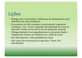 Lições	
  
  Biologia	
  não	
  é	
  matemática	
  (	
  diferenças	
  de	
  desempenho	
  entre	
  
   indivíduos	
  de	
  raças	
  sintéticas)	
  
  Em	
  projetos	
  de	
  ciclo	
  completo	
  é	
  praticamente	
  impossível	
  
   coordenar	
  	
  cria	
  /	
  recria	
  e	
  engorda	
  com	
  demanda	
  de	
  carne	
  no	
  
   mercado	
  (vendas	
  cortes	
  não	
  se	
  da	
  em	
  proporção	
  natural)	
  
  Obrigatoriedade	
  de	
  acompanhamento	
  no	
  processo	
  desde	
  a	
  
   chegada	
  dos	
  animais	
  na	
  indústria	
  ate	
  a	
  saída	
  da	
  carne.	
  
  Alto	
  desempenho	
  x	
  Alta	
  qualidade	
  de	
  carne.	
  
  Alto	
  custo	
  da	
  terceirização	
  da	
  operação	
  (	
  fretes,	
  frio,	
  
   distribuição).	
  
 