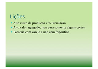 Lições	
  
  Alto	
  custo	
  de	
  produção	
  x	
  %	
  Premiação	
  
  Alto	
  valor	
  agregado,	
  mas	
  para	
  somente	
  alguns	
  cortes	
  
  Parceria	
  com	
  varejo	
  e	
  não	
  com	
  frigoríﬁco	
  	
  
 
