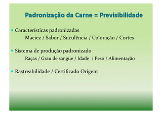   Características	
  padronizadas	
  
	
   	
     Maciez	
  /	
  Sabor	
  /	
  Suculência	
  /	
  Coloração	
  /	
  Cortes	
  

  Sistema	
  de	
  produção	
  padronizado	
  
	
   	
     Raças	
  /	
  Grau	
  de	
  sangue	
  /	
  Idade	
  	
  /	
  Peso	
  /	
  Alimentação	
  

  Rastreabilidade	
  /	
  Certiﬁcado	
  Origem	
  
 
