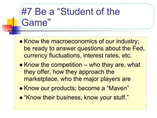 #7 Be a “Student of the
Game”
● Know the macroeconomics of our industry;
  be ready to answer questions about the Fed,
  currency fluctuations, interest rates, etc.
● Know the competition – who they are, what
  they offer, how they approach the
  marketplace, who the major players are
● Know our products; become a “Maven”
● “Know their business, know your stuff.”
 