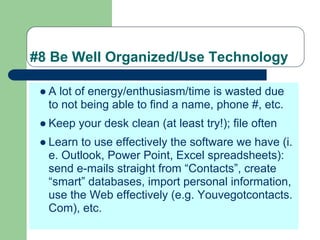 #8 Be Well Organized/Use Technology

 ● A lot of energy/enthusiasm/time is wasted due
   to not being able to find a name, phone #, etc.
 ● Keep your desk clean (at least try!); file often
 ● Learn to use effectively the software we have (i.
   e. Outlook, Power Point, Excel spreadsheets):
   send e-mails straight from “Contacts”, create
   “smart” databases, import personal information,
   use the Web effectively (e.g. Youvegotcontacts.
   Com), etc.
 