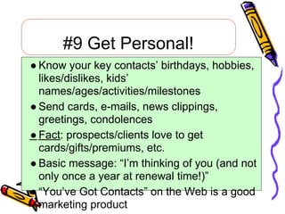 #9 Get Personal!
● Know your key contacts’ birthdays, hobbies,
  likes/dislikes, kids’
  names/ages/activities/milestones
● Send cards, e-mails, news clippings,
  greetings, condolences
● Fact: prospects/clients love to get
  cards/gifts/premiums, etc.
● Basic message: “I’m thinking of you (and not
  only once a year at renewal time!)”
● “You’ve Got Contacts” on the Web is a good
  marketing product
 