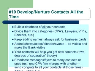 #10 Develop/Nurture Contacts All the
Time

 ● Build a database of all your contacts
 ● Divide them into categories (CPA’s, Lawyers, VIP’s,
   Bankers, etc.)
 ● Keep adding names; always ask for business cards
 ● Attend shows/expos/dinners/events – be visible and
   make the Bank visible
 ● Your contacts will help you get new contacts (“two
   degrees of separation” theory)
 ● Broadcast messages/flyers to many contacts at
   once (ex.: one CPA firm merges with another –
   send congrats to all your contacts at those firms)
 