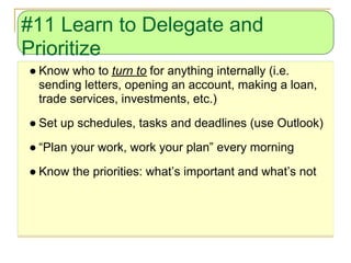 #11 Learn to Delegate and
Prioritize
● Know who to turn to for anything internally (i.e.
  sending letters, opening an account, making a loan,
  trade services, investments, etc.)
● Set up schedules, tasks and deadlines (use Outlook)
● “Plan your work, work your plan” every morning
● Know the priorities: what’s important and what’s not
 