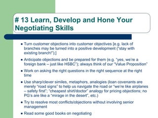 # 13 Learn, Develop and Hone Your
Negotiating Skills

 ● Turn customer objections into customer objectives [e.g. lack of
   branches may be turned into a positive development (“stay with
   existing branch!”);]
 ● Anticipate objections and be prepared for them (e.g. “yes, we’re a
   foreign bank – just like HSBC”); always think of our “Value Proposition”
 ● Work on asking the right questions in the right sequence at the right
   time
 ● Use sharp/clever similes, metaphors, analogies (loan covenants are
   merely “road signs” to help us navigate the road or “we’re like airplanes
   – safety first”; “cheapest shirt/doctor” analogy for pricing objections; no
   PG’s are like a “mirage in the desert”, etc.)
 ● Try to resolve most conflicts/objections without involving senior
   management
 ● Read some good books on negotiating
 