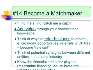 #14 Become a Matchmaker
● “Find me a find, catch me a catch”
● Add value through your contacts and
 knowledge
● Think of ways to refer business to others (i.
  e. cross-sell opportunities, referrals to CPA’s)
  – become “relevant”
● Think of potential synergies between different
  entities in the same industry
● Know the financial and other players
  (mezzanine financing, equity investors,
 