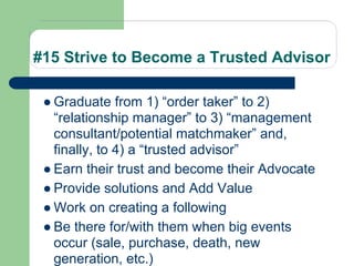 #15 Strive to Become a Trusted Advisor

 ● Graduate from 1) “order taker” to 2)
   “relationship manager” to 3) “management
   consultant/potential matchmaker” and,
   finally, to 4) a “trusted advisor”
 ● Earn their trust and become their Advocate
 ● Provide solutions and Add Value
 ● Work on creating a following
 ● Be there for/with them when big events
   occur (sale, purchase, death, new
   generation, etc.)
 