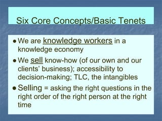 Six Core Concepts/Basic Tenets

● We are knowledge workers in a
  knowledge economy
● We sell know-how (of our own and our
  clients’ business); accessibility to
  decision-making; TLC, the intangibles
● Selling = asking the right questions in the
 right order of the right person at the right
 time
 