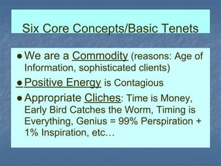 Six Core Concepts/Basic Tenets

● We are a Commodity (reasons: Age of
 Information, sophisticated clients)
● Positive Energy is Contagious
● Appropriate Cliches: Time is Money,
 Early Bird Catches the Worm, Timing is
 Everything, Genius = 99% Perspiration +
 1% Inspiration, etc…
 