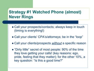 Strategy #1 Watched Phone (almost)
Never Rings

 ● Call your prospects/contacts; always keep in touch
   (timing is everything!)

 ● Call your clients’ CPA’s/attorneys; be in the “loop”

 ● Call your clients/prospects without a specific reason

 ● “Dirty little” secret of most people: 90% of the time
   they love getting your calls! (key reasons: ego,
   pride, feeling that they matter); for the other 10%, a
   key question: “Is this a good time?”
 
