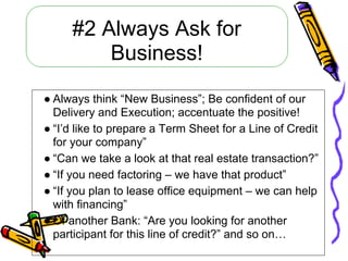 #2 Always Ask for
         Business!

● Always think “New Business”; Be confident of our
  Delivery and Execution; accentuate the positive!
● “I’d like to prepare a Term Sheet for a Line of Credit
  for your company”
● “Can we take a look at that real estate transaction?”
● “If you need factoring – we have that product”
● “If you plan to lease office equipment – we can help
  with financing”
● Of another Bank: “Are you looking for another
  participant for this line of credit?” and so on…
 
