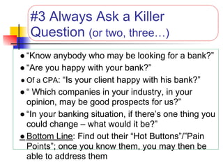 #3 Always Ask a Killer
  Question (or two, three…)
● “Know anybody who may be looking for a bank?”
● “Are you happy with your bank?”
● Of a CPA: “Is your client happy with his bank?”
● “ Which companies in your industry, in your
  opinion, may be good prospects for us?”
● “In your banking situation, if there’s one thing you
  could change – what would it be?”
● Bottom Line: Find out their “Hot Buttons”/”Pain
  Points”; once you know them, you may then be
  able to address them
 