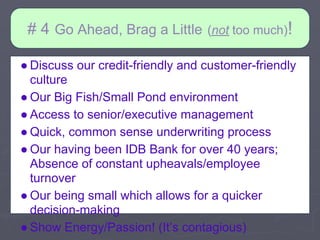 # 4 Go Ahead, Brag a Little      (not too much)!

● Discuss our credit-friendly and customer-friendly
  culture
● Our Big Fish/Small Pond environment
● Access to senior/executive management
● Quick, common sense underwriting process
● Our having been IDB Bank for over 40 years;
  Absence of constant upheavals/employee
  turnover
● Our being small which allows for a quicker
  decision-making
● Show Energy/Passion! (It’s contagious)
 