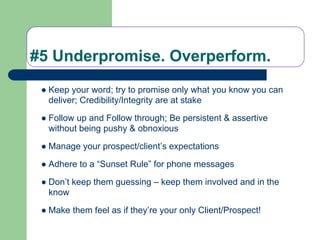 #5 Underpromise. Overperform.
 ● Keep your word; try to promise only what you know you can
   deliver; Credibility/Integrity are at stake

 ● Follow up and Follow through; Be persistent & assertive
   without being pushy & obnoxious

 ● Manage your prospect/client’s expectations

 ● Adhere to a “Sunset Rule” for phone messages

 ● Don’t keep them guessing – keep them involved and in the
   know

 ● Make them feel as if they’re your only Client/Prospect!
 