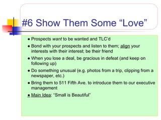 #6 Show Them Some “Love”
 ● Prospects want to be wanted and TLC’d
 ● Bond with your prospects and listen to them; align your
   interests with their interest; be their friend
 ● When you lose a deal, be gracious in defeat (and keep on
   following up)
 ● Do something unusual (e.g. photos from a trip, clipping from a
   newspaper, etc.)
 ● Bring them to 511 Fifth Ave. to introduce them to our executive
   management
 ● Main Idea: “Small is Beautiful”
 