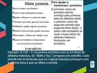 Exemplo: Sl 119 - -E um poema acróstico com as 22 letras do
alfabeto hebraico, de “Álefe a Tau”, composto em estrofes. Cada
estrofe tem 8 versículos que no original hebraico começam com
a mesma letra a que se refere a estrofe.
 