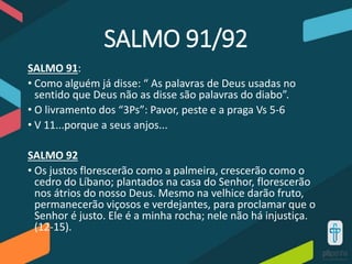 SALMO 91/92
SALMO 91:
• Como alguém já disse: “ As palavras de Deus usadas no
sentido que Deus não as disse são palavras do diabo”.
• O livramento dos “3Ps”: Pavor, peste e a praga Vs 5-6
• V 11...porque a seus anjos...
SALMO 92
• Os justos florescerão como a palmeira, crescerão como o
cedro do Líbano; plantados na casa do Senhor, florescerão
nos átrios do nosso Deus. Mesmo na velhice darão fruto,
permanecerão viçosos e verdejantes, para proclamar que o
Senhor é justo. Ele é a minha rocha; nele não há injustiça.
(12-15).
 