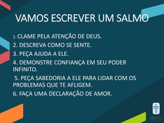 VAMOS ESCREVER UM SALMO
1. CLAME PELA ATENÇÃO DE DEUS.
2. DESCREVA COMO SE SENTE.
3. PEÇA AJUDA A ELE.
4. DEMONSTRE CONFIANÇA EM SEU PODER
INFINITO.
5. PEÇA SABEDORIA A ELE PARA LIDAR COM OS
PROBLEMAS QUE TE AFLIGEM.
6. FAÇA UMA DECLARAÇÃO DE AMOR.
 
