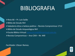 BIBLIOGRAFIA
Rota 66 – Pr. Luiz Saião
Bíblia de Estudo NVI
Sabedoria ética e beleza poética – Revista Compromisso 1T12
Bíblia de Estudo Arqueológica NVI
Escola Bíblica Virtual: www.escolabiblicavirtual.com.br.
Revista Compromisso – Ano CXIII – Nr. 449
Facilitador: Eliezer Ramos.
 