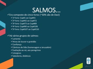SALMOS...Era composto de cinco livros (~50% são de Davi)
1º livro: Cap#1 ao Cap#41
2º livro: Cap#42 ao Cap#72
3º livro: Cap#73 ao Cap#89
4ª livro: Cap#90 ao Cap#106
5º livro: Cap#107 ao Cap#150
Há vários grupos de salmos:
Lamento
Hinos de louvor e gratidão
Confiança
Cânticos de Sião (homenagem a Jerusalém)
Exaltação ao rei, aos peregrinos
Litúrgicos
Sabedoria, didáticos
 