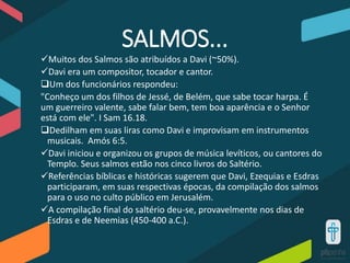 SALMOS...
Muitos dos Salmos são atribuídos a Davi (~50%).
Davi era um compositor, tocador e cantor.
Um dos funcionários respondeu:
"Conheço um dos filhos de Jessé, de Belém, que sabe tocar harpa. É
um guerreiro valente, sabe falar bem, tem boa aparência e o Senhor
está com ele". I Sam 16.18.
Dedilham em suas liras como Davi e improvisam em instrumentos
musicais. Amós 6:5.
Davi iniciou e organizou os grupos de música levíticos, ou cantores do
Templo. Seus salmos estão nos cinco livros do Saltério.
Referências bíblicas e históricas sugerem que Davi, Ezequias e Esdras
participaram, em suas respectivas épocas, da compilação dos salmos
para o uso no culto público em Jerusalém.
A compilação final do saltério deu-se, provavelmente nos dias de
Esdras e de Neemias (450-400 a.C.).
 