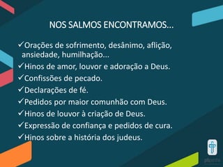 NOS SALMOS ENCONTRAMOS...
Orações de sofrimento, desânimo, aflição,
ansiedade, humilhação...
Hinos de amor, louvor e adoração a Deus.
Confissões de pecado.
Declarações de fé.
Pedidos por maior comunhão com Deus.
Hinos de louvor à criação de Deus.
Expressão de confiança e pedidos de cura.
Hinos sobre a história dos judeus.
 