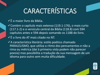 CARACTERÍSTICAS
É o maior livro da Bíblia.
Contém o capítulo mais extenso (119.1-176), o mais curto
(117.1-2) e o versículo central da Bíblia (118.8) com 594
capítulos antes e 594 depois somando os 1188 do livro.
É o livro do AT mais citado no NT.
A característica literária: estilo poético chamado
PARALELISMO, que utiliza o ritmo dos pensamentos e não a
rima ou métrica (daí à primeira vista podem não parecer
poesia) mas possibilita a tradução da sua mensagem de um
idioma para outro sem muita dificuldade.
 