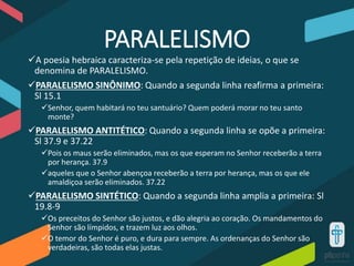 PARALELISMO
A poesia hebraica caracteriza-se pela repetição de ideias, o que se
denomina de PARALELISMO.
PARALELISMO SINÔNIMO: Quando a segunda linha reafirma a primeira:
Sl 15.1
Senhor, quem habitará no teu santuário? Quem poderá morar no teu santo
monte?
PARALELISMO ANTITÉTICO: Quando a segunda linha se opõe a primeira:
Sl 37.9 e 37.22
Pois os maus serão eliminados, mas os que esperam no Senhor receberão a terra
por herança. 37.9
aqueles que o Senhor abençoa receberão a terra por herança, mas os que ele
amaldiçoa serão eliminados. 37.22
PARALELISMO SINTÉTICO: Quando a segunda linha amplia a primeira: Sl
19.8-9
Os preceitos do Senhor são justos, e dão alegria ao coração. Os mandamentos do
Senhor são límpidos, e trazem luz aos olhos.
O temor do Senhor é puro, e dura para sempre. As ordenanças do Senhor são
verdadeiras, são todas elas justas.
 