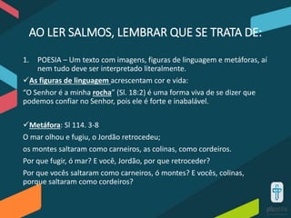AO LER SALMOS, LEMBRAR QUE SE TRATA DE:
1. POESIA – Um texto com imagens, figuras de linguagem e metáforas, aí
nem tudo deve ser interpretado literalmente.
As figuras de linguagem acrescentam cor e vida:
“O Senhor é a minha rocha” (Sl. 18:2) é uma forma viva de se dizer que
podemos confiar no Senhor, pois ele é forte e inabalável.
Metáfora: Sl 114. 3-8
O mar olhou e fugiu, o Jordão retrocedeu;
os montes saltaram como carneiros, as colinas, como cordeiros.
Por que fugir, ó mar? E você, Jordão, por que retroceder?
Por que vocês saltaram como carneiros, ó montes? E vocês, colinas,
porque saltaram como cordeiros?
 