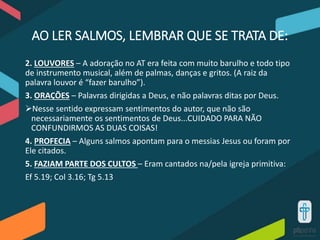 AO LER SALMOS, LEMBRAR QUE SE TRATA DE:
2. LOUVORES – A adoração no AT era feita com muito barulho e todo tipo
de instrumento musical, além de palmas, danças e gritos. (A raiz da
palavra louvor é “fazer barulho”).
3. ORAÇÕES – Palavras dirigidas a Deus, e não palavras ditas por Deus.
Nesse sentido expressam sentimentos do autor, que não são
necessariamente os sentimentos de Deus...CUIDADO PARA NÃO
CONFUNDIRMOS AS DUAS COISAS!
4. PROFECIA – Alguns salmos apontam para o messias Jesus ou foram por
Ele citados.
5. FAZIAM PARTE DOS CULTOS – Eram cantados na/pela igreja primitiva:
Ef 5.19; Col 3.16; Tg 5.13
 