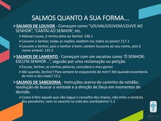 SALMOS QUANTO A SUA FORMA...
SALMOS DE LOUVOR - Começam como “LOUVAI/LOUVEM/LOUVE AO
SENHOR”, ‘CANTAI AO SENHOR’, etc.
Aleluia! Louve, ó minha alma ao Senhor. 146.1
Louvem o Senhor, todas as nações; exaltem-no, todos os povos! 117.1
Louvem o Senhor, pois o Senhor é bom; cantem louvores ao seu nome, pois é
nome amável. 135.3
SALMOS DE LAMENTO - Começam com um vocativo como ‘Ó SENHOR;
ESCUTA SENHOR...”, seguido por uma reclamação ou petição.
Escuta, Senhor, as minhas palavras, considera o meu gemer.
Até quando, Senhor? Para sempre te esquecerás de mim? Até quando esconderás
de mim o teu rosto? 13.1
SALMOS DE SABEDORIA - Instruções acerca do caminho da retidão;
resolução de buscar a vontade e a direção de Deus em momentos de
decisão.
Como é feliz aquele que não segue o conselho dos ímpios, não imita a conduta
dos pecadores, nem se assenta na roda dos zombadores! 1.1
 