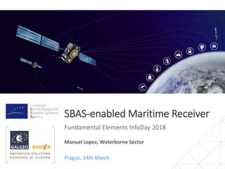 SBAS-enabled Maritime Receiver
Fundamental Elements InfoDay 2018
Prague, 14th March
Manuel Lopez, Waterborne Sector
 