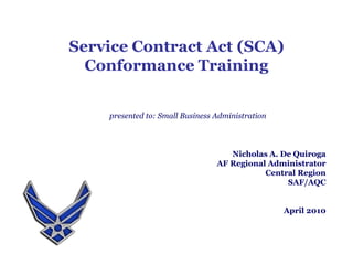Service Contract Act (SCA) Conformance Training presented to: Small Business Administration Nicholas A. De Quiroga AF Regional Administrator Central Region SAF/AQC April 2010 