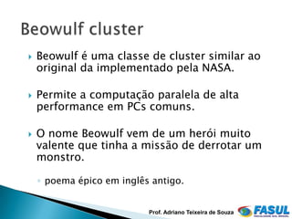    Beowulf é uma classe de cluster similar ao
    original da implementado pela NASA.

   Permite a computação paralela de alta
    performance em PCs comuns.

   O nome Beowulf vem de um herói muito
    valente que tinha a missão de derrotar um
    monstro.

    ◦ poema épico em inglês antigo.


                           Prof. Adriano Teixeira de Souza
 