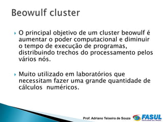    O principal objetivo de um cluster beowulf é
    aumentar o poder computacional e diminuir
    o tempo de execução de programas,
    distribuindo trechos do processamento pelos
    vários nós.

   Muito utilizado em laboratórios que
    necessitam fazer uma grande quantidade de
    cálculos numéricos.



                         Prof. Adriano Teixeira de Souza
 