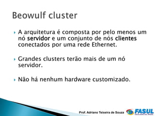    A arquitetura é composta por pelo menos um
    nó servidor e um conjunto de nós clientes
    conectados por uma rede Ethernet.

   Grandes clusters terão mais de um nó
    servidor.

   Não há nenhum hardware customizado.




                        Prof. Adriano Teixeira de Souza
 