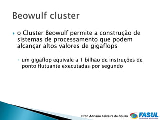    o Cluster Beowulf permite a construção de
    sistemas de processamento que podem
    alcançar altos valores de gigaflops

    ◦ um gigaflop equivale a 1 bilhão de instruções de
      ponto flutuante executadas por segundo




                             Prof. Adriano Teixeira de Souza
 