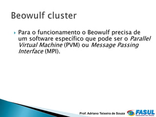    Para o funcionamento o Beowulf precisa de
    um software específico que pode ser o Parallel
    Virtual Machine (PVM) ou Message Passing
    Interface (MPI).




                         Prof. Adriano Teixeira de Souza
 