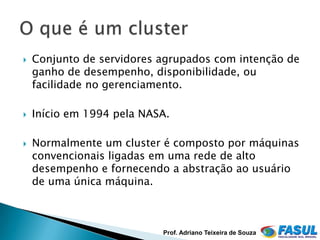    Conjunto de servidores agrupados com intenção de
    ganho de desempenho, disponibilidade, ou
    facilidade no gerenciamento.

   Início em 1994 pela NASA.

   Normalmente um cluster é composto por máquinas
    convencionais ligadas em uma rede de alto
    desempenho e fornecendo a abstração ao usuário
    de uma única máquina.



                           Prof. Adriano Teixeira de Souza
 